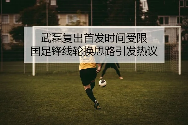 武磊复出首发时间受限 国足锋线轮换思路引发热议